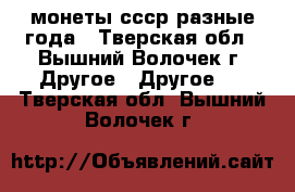 монеты ссср разные года - Тверская обл., Вышний Волочек г. Другое » Другое   . Тверская обл.,Вышний Волочек г.